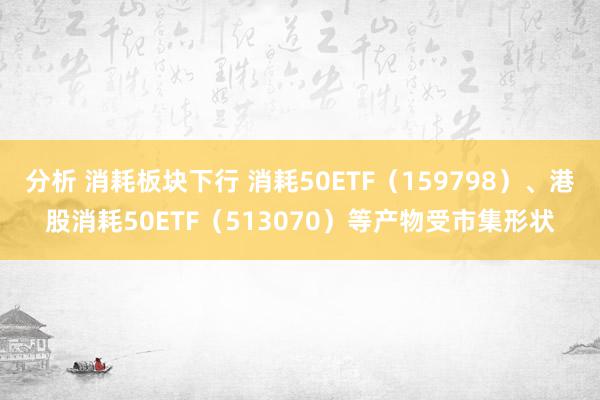 分析 消耗板块下行 消耗50ETF（159798）、港股消耗50ETF（513070）等产物受市集形状