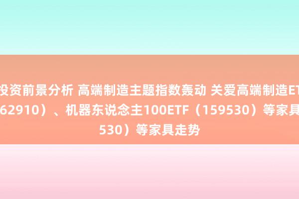 投资前景分析 高端制造主题指数轰动 关爱高端制造ETF（562910）、机器东说念主100ETF（159530）等家具走势