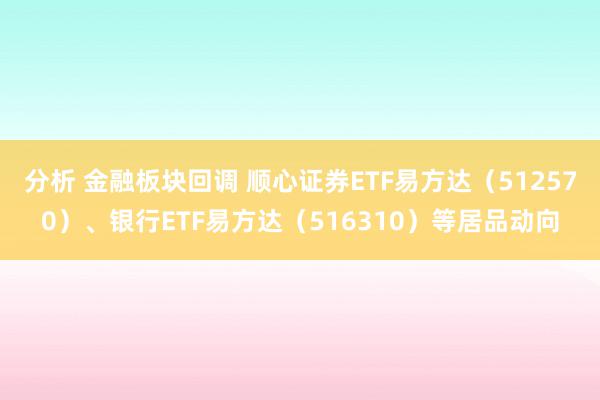 分析 金融板块回调 顺心证券ETF易方达（512570）、银行ETF易方达（516310）等居品动向