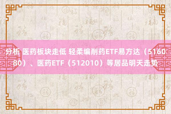 分析 医药板块走低 轻柔编削药ETF易方达（516080）、医药ETF（512010）等居品明天走势