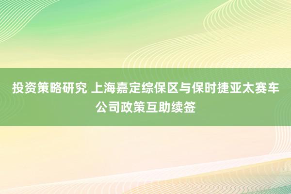 投资策略研究 上海嘉定综保区与保时捷亚太赛车公司政策互助续签