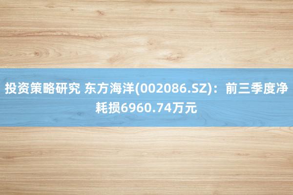 投资策略研究 东方海洋(002086.SZ)：前三季度净耗损6960.74万元