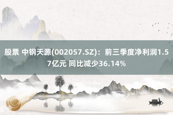 股票 中钢天源(002057.SZ)：前三季度净利润1.57亿元 同比减少36.14%