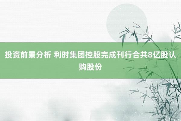 投资前景分析 利时集团控股完成刊行合共8亿股认购股份