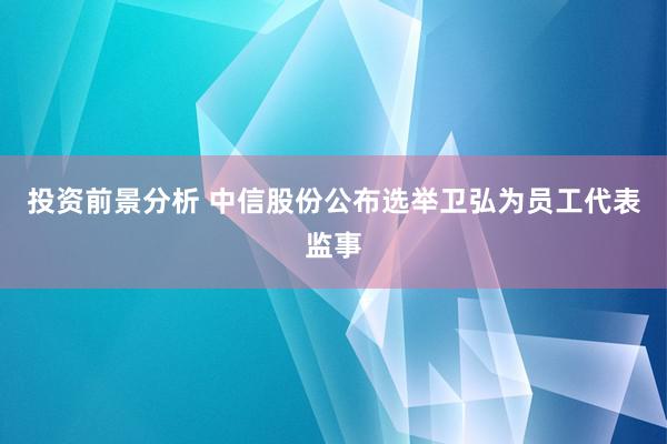 投资前景分析 中信股份公布选举卫弘为员工代表监事