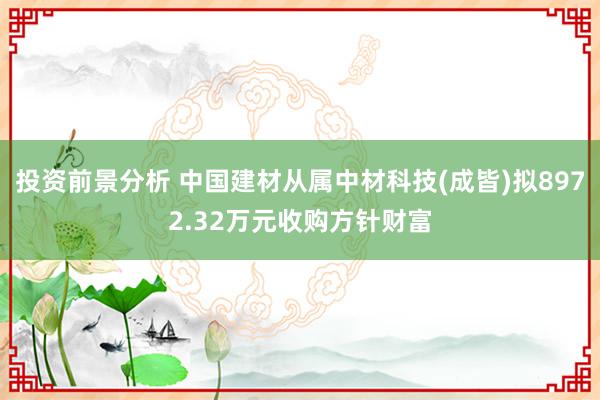 投资前景分析 中国建材从属中材科技(成皆)拟8972.32万元收购方针财富