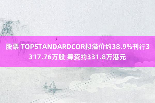 股票 TOPSTANDARDCOR拟溢价约38.9%刊行3317.76万股 筹资约331.8万港元