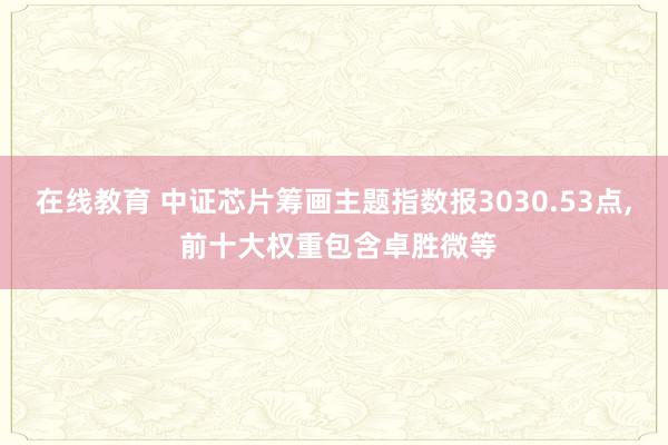 在线教育 中证芯片筹画主题指数报3030.53点, 前十大权重包含卓胜微等