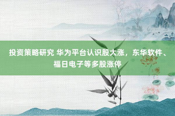 投资策略研究 华为平台认识股大涨，东华软件、福日电子等多股涨停