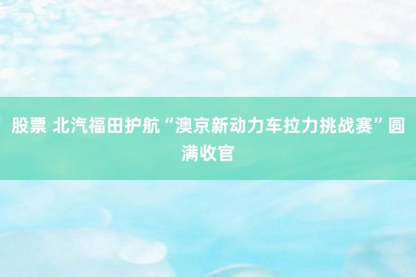 股票 北汽福田护航“澳京新动力车拉力挑战赛”圆满收官