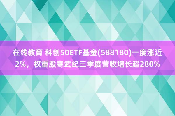 在线教育 科创50ETF基金(588180)一度涨近2%，权重股寒武纪三季度营收增长超280%