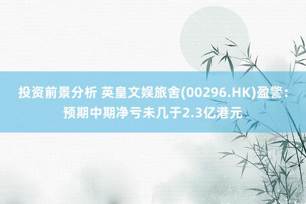 投资前景分析 英皇文娱旅舍(00296.HK)盈警：预期中期净亏未几于2.3亿港元