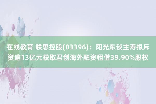 在线教育 联思控股(03396)：阳光东谈主寿拟斥资逾13亿元获取君创海外融资租借39.90%股权