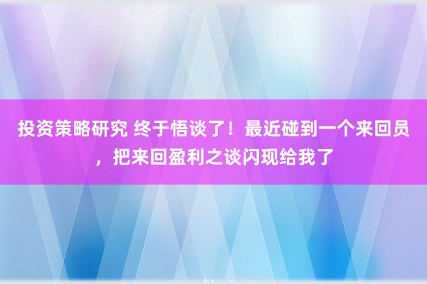 投资策略研究 终于悟谈了！最近碰到一个来回员，把来回盈利之谈闪现给我了