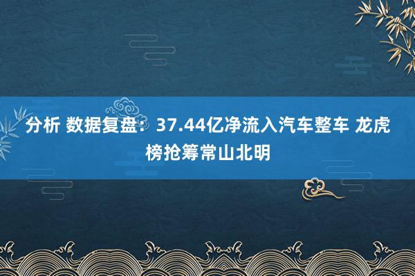 分析 数据复盘：37.44亿净流入汽车整车 龙虎榜抢筹常山北明