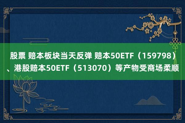 股票 赔本板块当天反弹 赔本50ETF（159798）、港股赔本50ETF（513070）等产物受商场柔顺