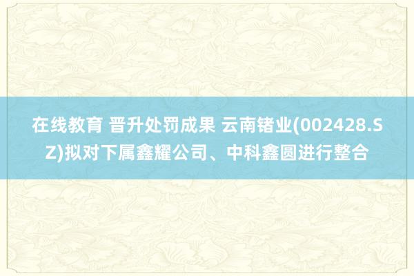 在线教育 晋升处罚成果 云南锗业(002428.SZ)拟对下属鑫耀公司、中科鑫圆进行整合