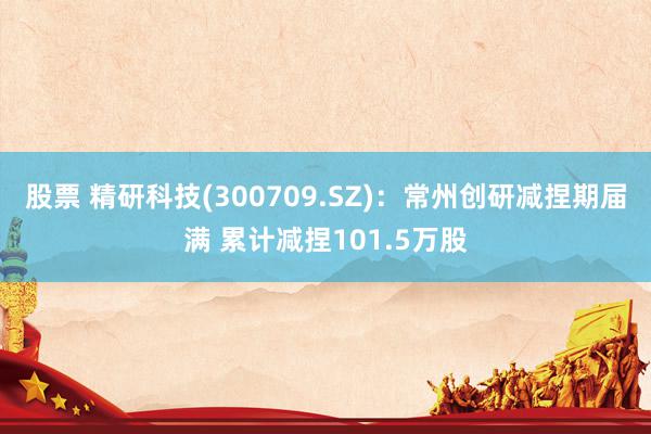 股票 精研科技(300709.SZ)：常州创研减捏期届满 累计减捏101.5万股