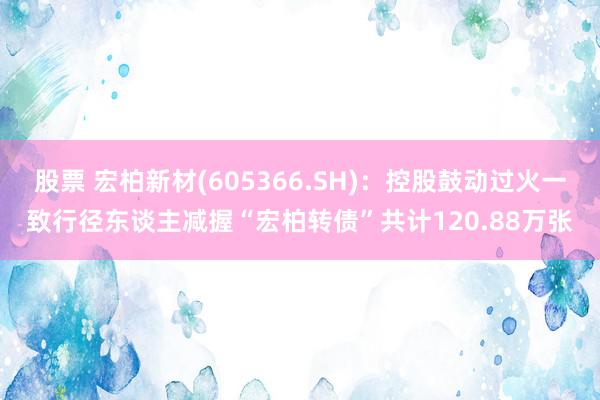 股票 宏柏新材(605366.SH)：控股鼓动过火一致行径东谈主减握“宏柏转债”共计120.88万张