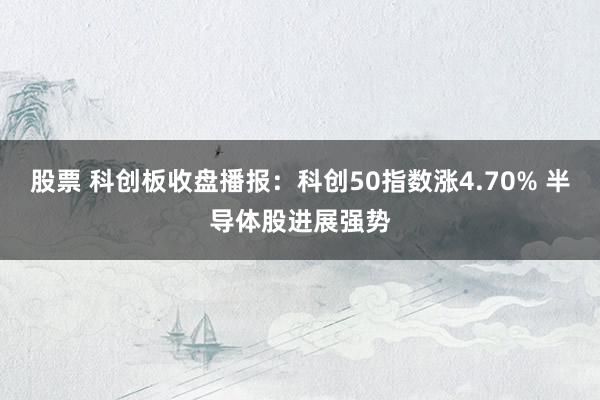 股票 科创板收盘播报：科创50指数涨4.70% 半导体股进展强势