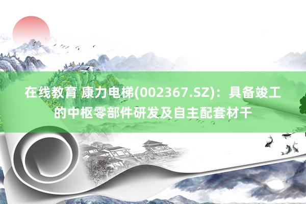 在线教育 康力电梯(002367.SZ)：具备竣工的中枢零部件研发及自主配套材干