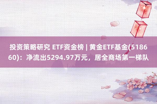 投资策略研究 ETF资金榜 | 黄金ETF基金(518660)：净流出5294.97万元，居全商场第一梯队