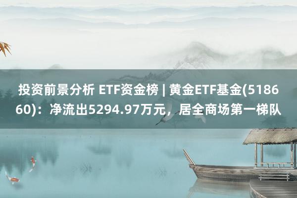 投资前景分析 ETF资金榜 | 黄金ETF基金(518660)：净流出5294.97万元，居全商场第一梯队