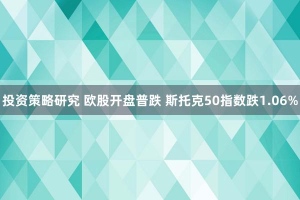 投资策略研究 欧股开盘普跌 斯托克50指数跌1.06%