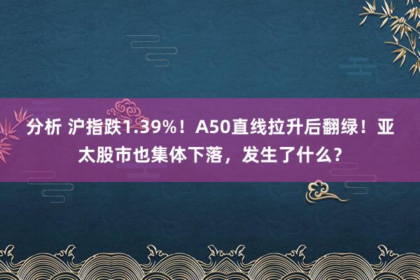 分析 沪指跌1.39%！A50直线拉升后翻绿！亚太股市也集体下落，发生了什么？