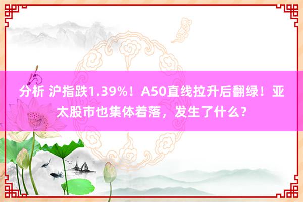 分析 沪指跌1.39%！A50直线拉升后翻绿！亚太股市也集体着落，发生了什么？