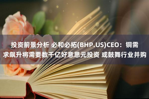 投资前景分析 必和必拓(BHP.US)CEO：铜需求飙升将需要数千亿好意思元投资 或鼓舞行业并购