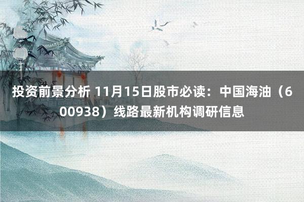 投资前景分析 11月15日股市必读：中国海油（600938）线路最新机构调研信息