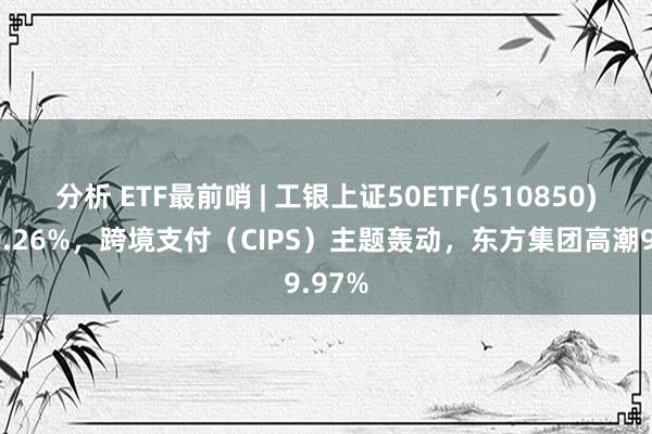 分析 ETF最前哨 | 工银上证50ETF(510850)高潮0.26%，跨境支付（CIPS）主题轰动，东方集团高潮9.97%