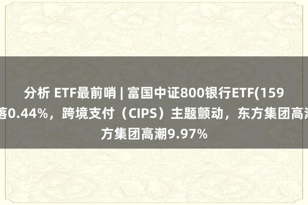 分析 ETF最前哨 | 富国中证800银行ETF(159887)着落0.44%，跨境支付（CIPS）主题颤动，东方集团高潮9.97%