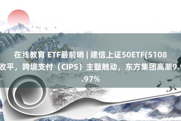 在线教育 ETF最前哨 | 建信上证50ETF(510800)收平，跨境支付（CIPS）主题触动，东方集团高潮9.97%