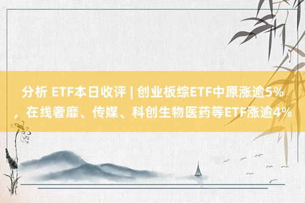 分析 ETF本日收评 | 创业板综ETF中原涨逾5%，在线奢靡、传媒、科创生物医药等ETF涨逾4%