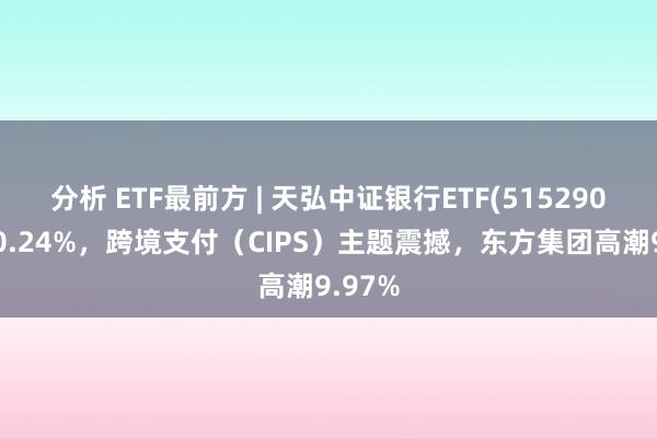 分析 ETF最前方 | 天弘中证银行ETF(515290)着落0.24%，跨境支付（CIPS）主题震撼，东方集团高潮9.97%