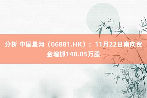 分析 中国星河（06881.HK）：11月22日南向资金增抓140.85万股