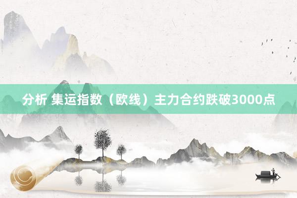 分析 集运指数（欧线）主力合约跌破3000点