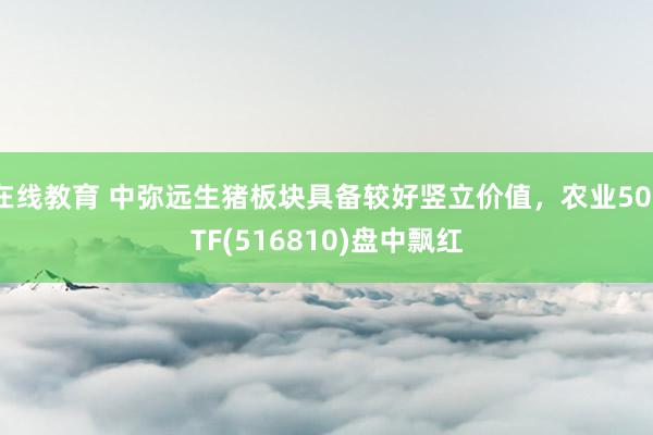 在线教育 中弥远生猪板块具备较好竖立价值，农业50ETF(516810)盘中飘红