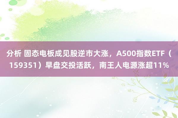 分析 固态电板成见股逆市大涨，A500指数ETF（159351）早盘交投活跃，南王人电源涨超11%