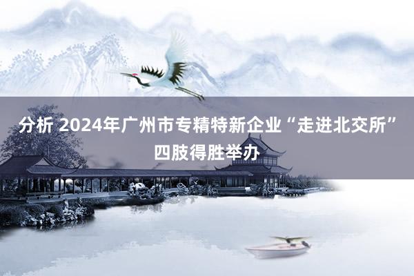 分析 2024年广州市专精特新企业“走进北交所”四肢得胜举办