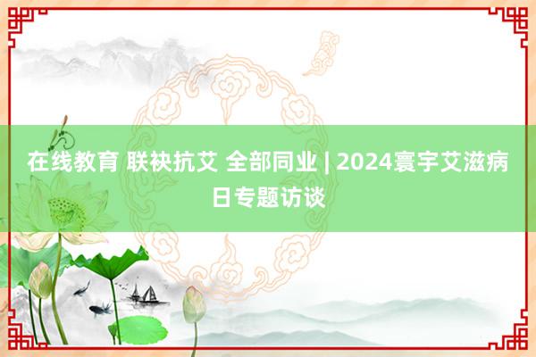 在线教育 联袂抗艾 全部同业 | 2024寰宇艾滋病日专题访谈