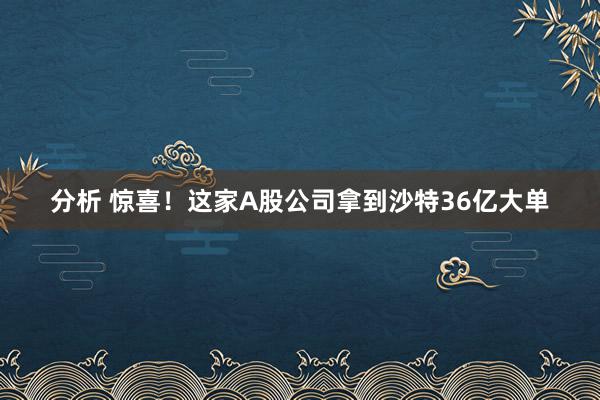 分析 惊喜！这家A股公司拿到沙特36亿大单