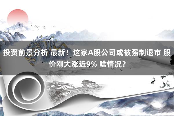 投资前景分析 最新！这家A股公司或被强制退市 股价刚大涨近9% 啥情况？