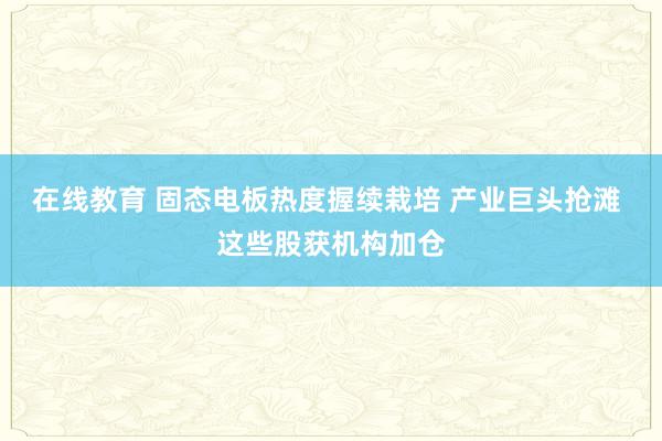 在线教育 固态电板热度握续栽培 产业巨头抢滩 这些股获机构加仓