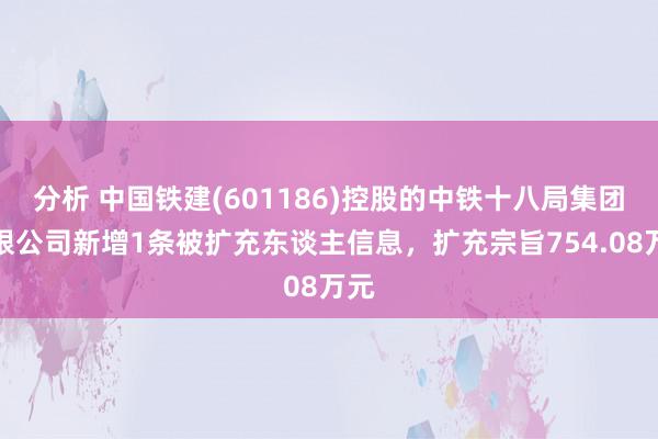 分析 中国铁建(601186)控股的中铁十八局集团有限公司新增1条被扩充东谈主信息，扩充宗旨754.08万元