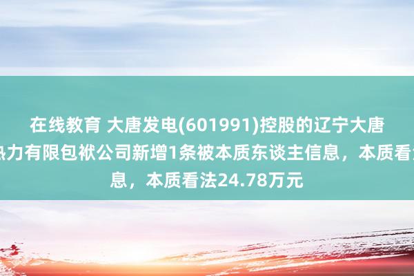 在线教育 大唐发电(601991)控股的辽宁大唐国外葫芦岛热力有限包袱公司新增1条被本质东谈主信息，本质看法24.78万元