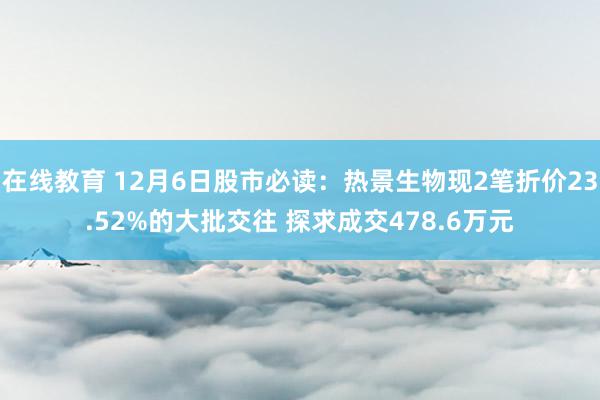 在线教育 12月6日股市必读：热景生物现2笔折价23.52%的大批交往 探求成交478.6万元