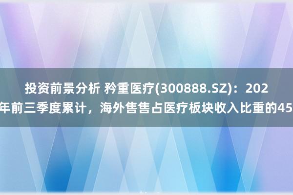 投资前景分析 矜重医疗(300888.SZ)：2024年前三季度累计，海外售售占医疗板块收入比重的45%